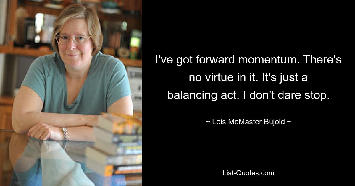 I've got forward momentum. There's no virtue in it. It's just a balancing act. I don't dare stop. — © Lois McMaster Bujold