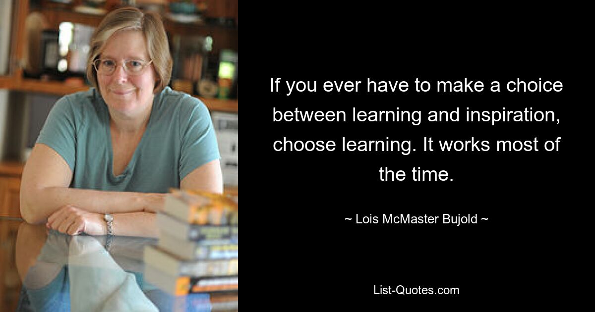 If you ever have to make a choice between learning and inspiration, choose learning. It works most of the time. — © Lois McMaster Bujold