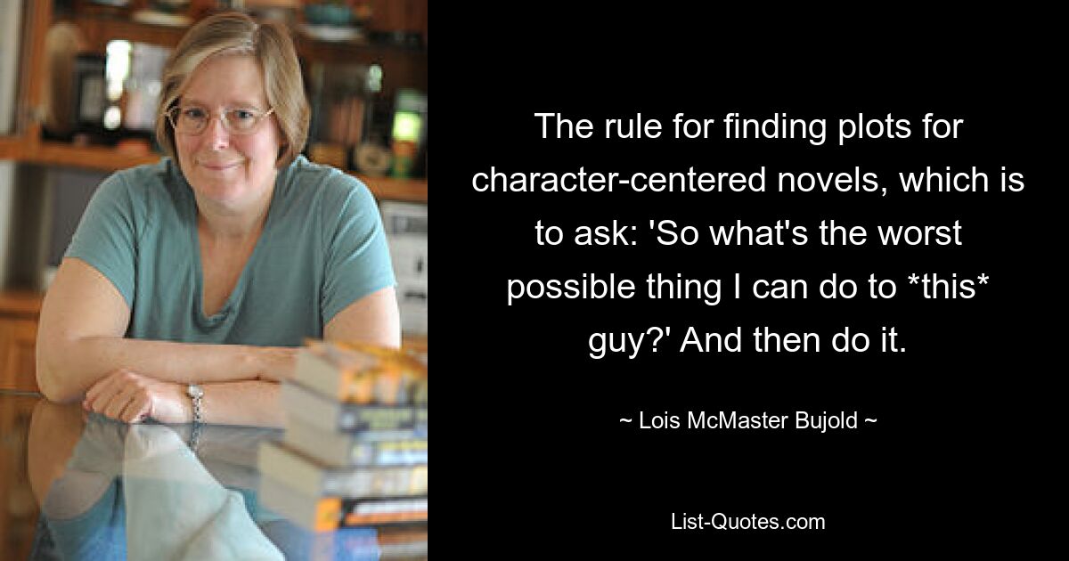 The rule for finding plots for character-centered novels, which is to ask: 'So what's the worst possible thing I can do to *this* guy?' And then do it. — © Lois McMaster Bujold