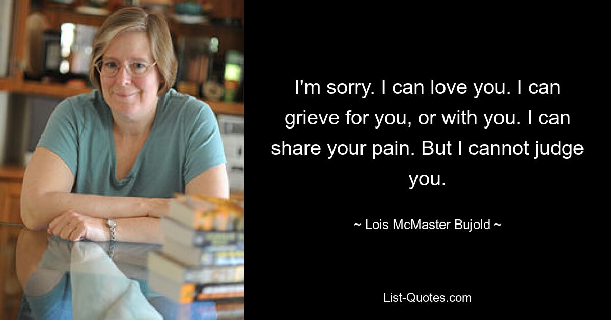 I'm sorry. I can love you. I can grieve for you, or with you. I can share your pain. But I cannot judge you. — © Lois McMaster Bujold