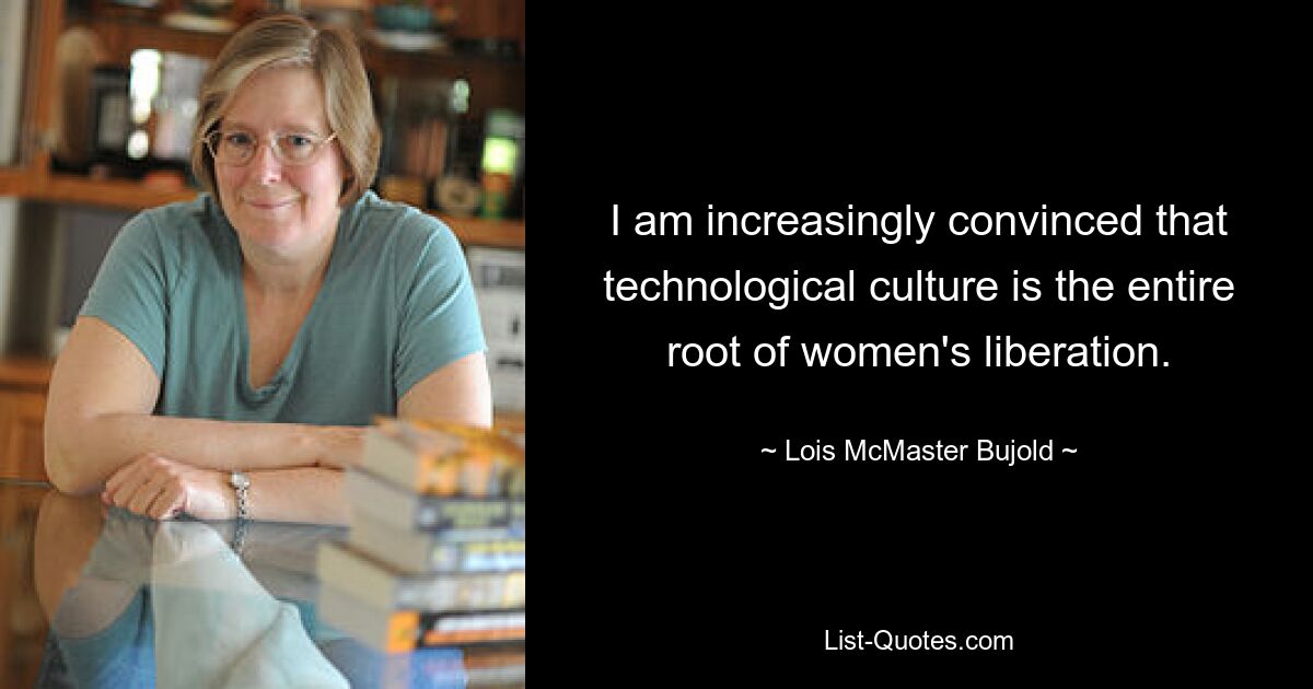 I am increasingly convinced that technological culture is the entire root of women's liberation. — © Lois McMaster Bujold