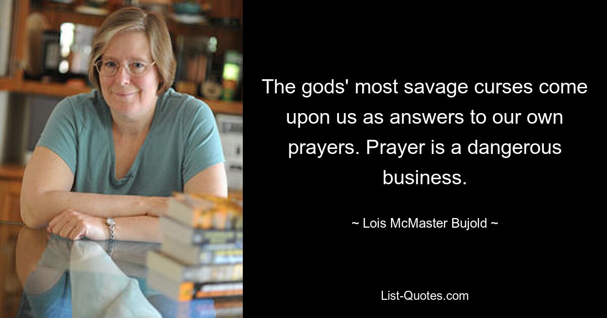 The gods' most savage curses come upon us as answers to our own prayers. Prayer is a dangerous business. — © Lois McMaster Bujold