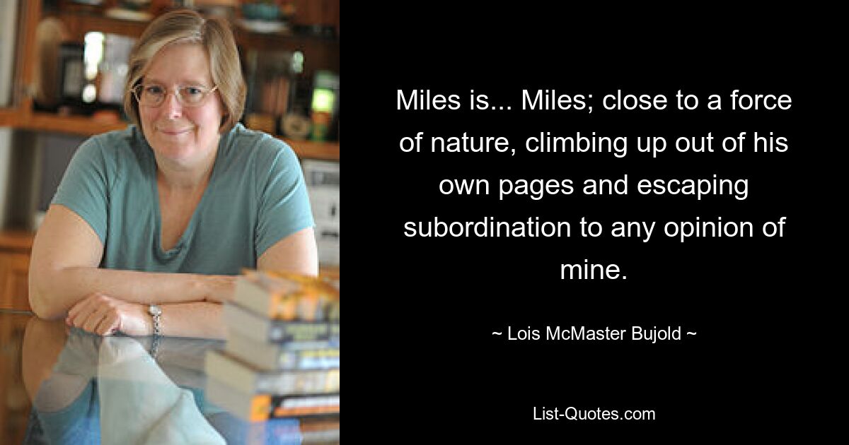 Miles is... Miles; close to a force of nature, climbing up out of his own pages and escaping subordination to any opinion of mine. — © Lois McMaster Bujold