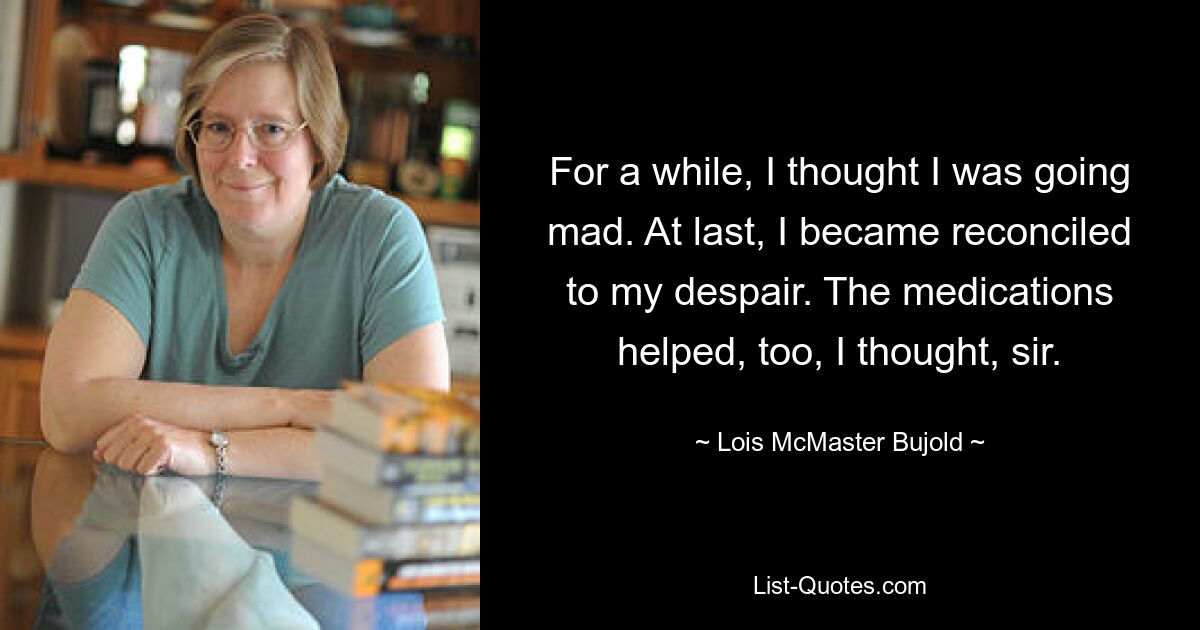 For a while, I thought I was going mad. At last, I became reconciled to my despair. The medications helped, too, I thought, sir. — © Lois McMaster Bujold