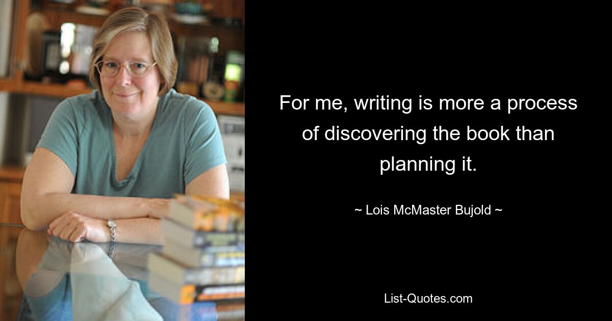 For me, writing is more a process of discovering the book than planning it. — © Lois McMaster Bujold