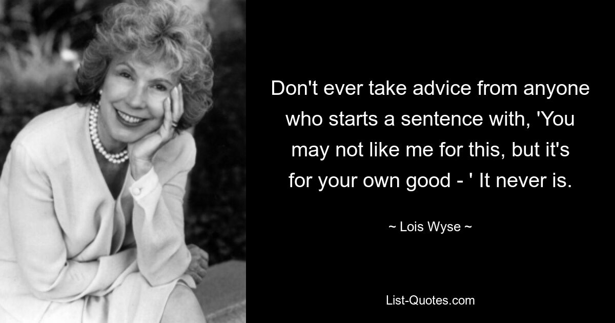 Don't ever take advice from anyone who starts a sentence with, 'You may not like me for this, but it's for your own good - ' It never is. — © Lois Wyse