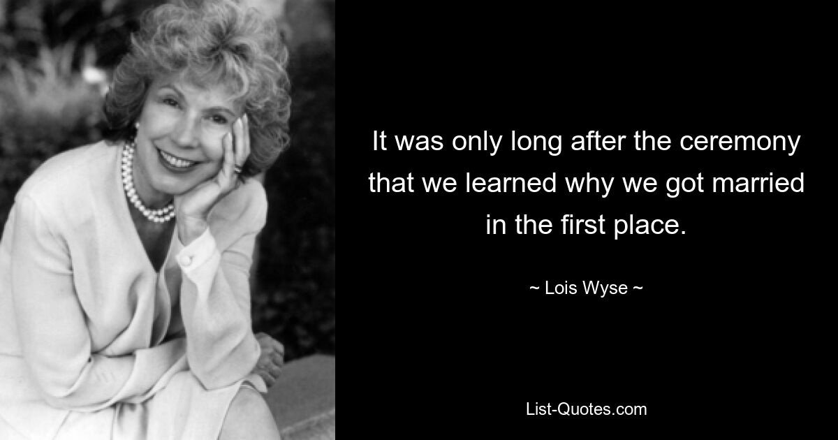 It was only long after the ceremony that we learned why we got married in the first place. — © Lois Wyse