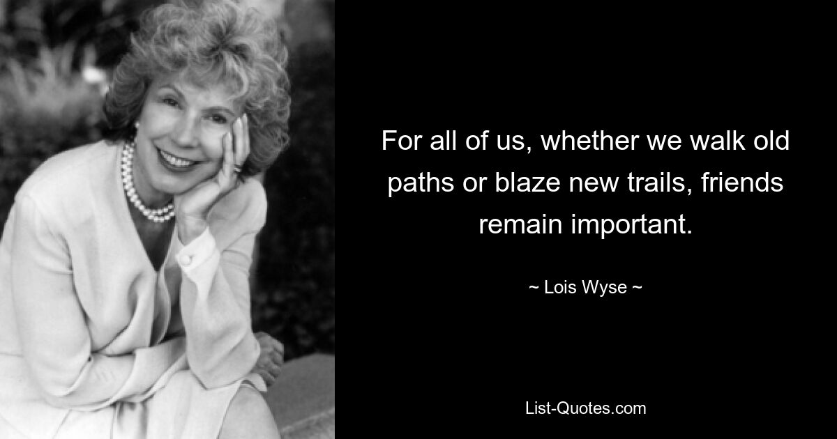 For all of us, whether we walk old paths or blaze new trails, friends remain important. — © Lois Wyse