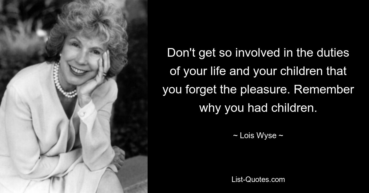 Don't get so involved in the duties of your life and your children that you forget the pleasure. Remember why you had children. — © Lois Wyse