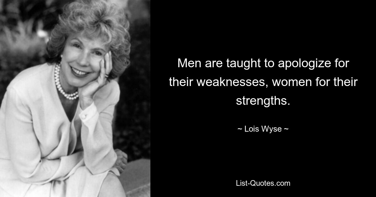 Men are taught to apologize for their weaknesses, women for their strengths. — © Lois Wyse