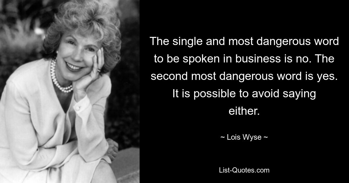 The single and most dangerous word to be spoken in business is no. The second most dangerous word is yes. It is possible to avoid saying either. — © Lois Wyse