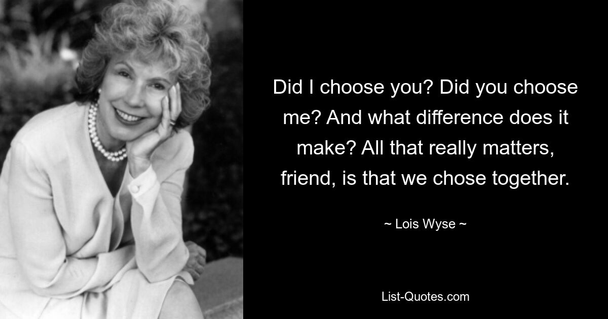 Did I choose you? Did you choose me? And what difference does it make? All that really matters, friend, is that we chose together. — © Lois Wyse