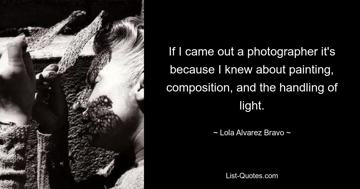 If I came out a photographer it's because I knew about painting, composition, and the handling of light. — © Lola Alvarez Bravo