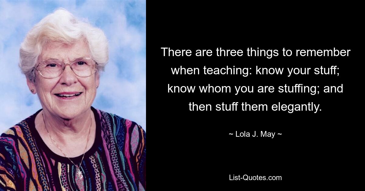 There are three things to remember when teaching: know your stuff; know whom you are stuffing; and then stuff them elegantly. — © Lola J. May