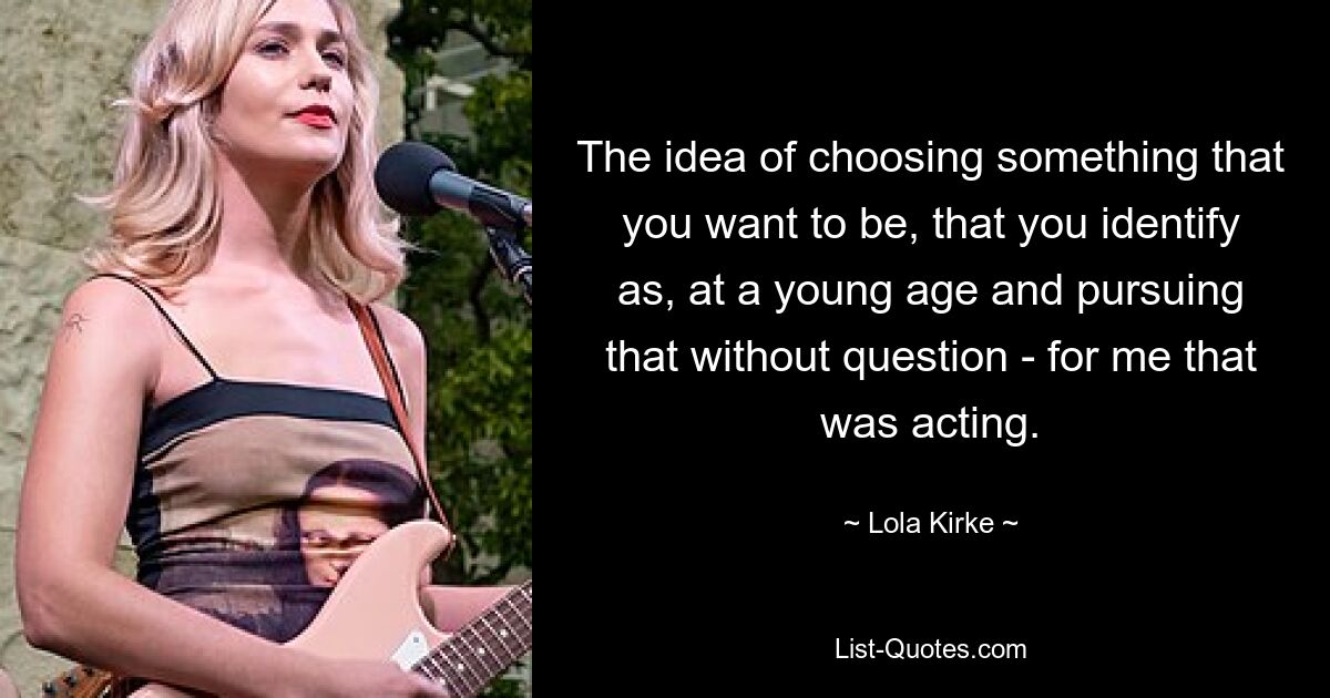 The idea of choosing something that you want to be, that you identify as, at a young age and pursuing that without question - for me that was acting. — © Lola Kirke