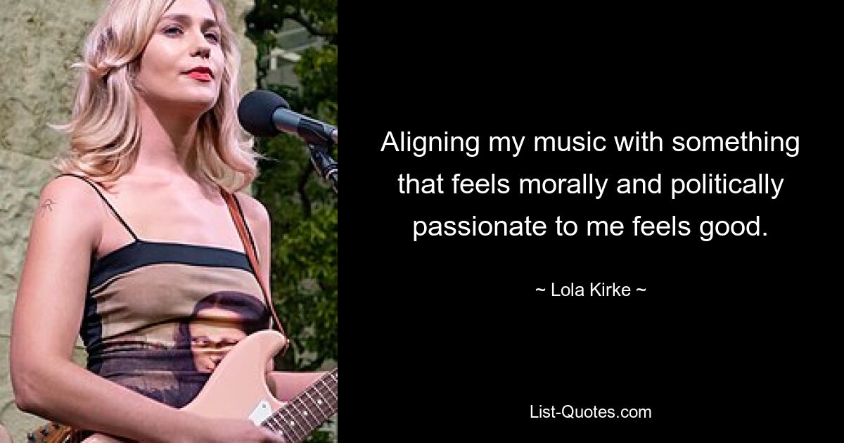 Aligning my music with something that feels morally and politically passionate to me feels good. — © Lola Kirke