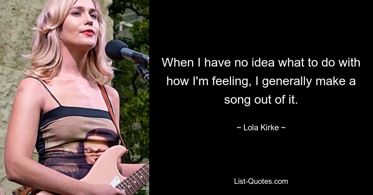 When I have no idea what to do with how I'm feeling, I generally make a song out of it. — © Lola Kirke