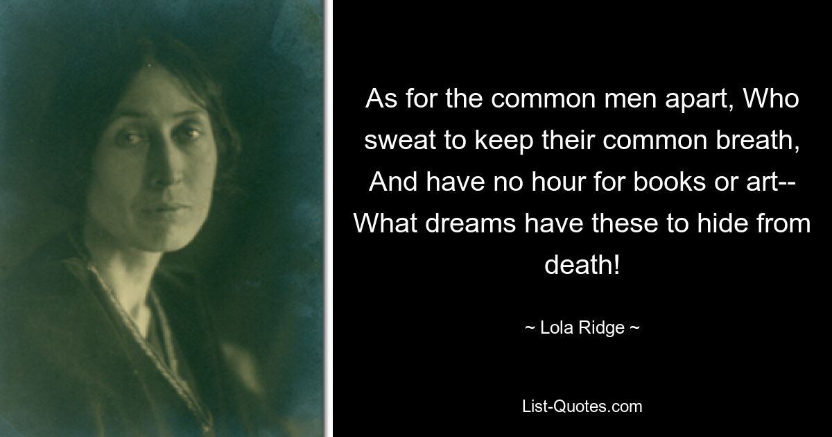 As for the common men apart, Who sweat to keep their common breath, And have no hour for books or art-- What dreams have these to hide from death! — © Lola Ridge