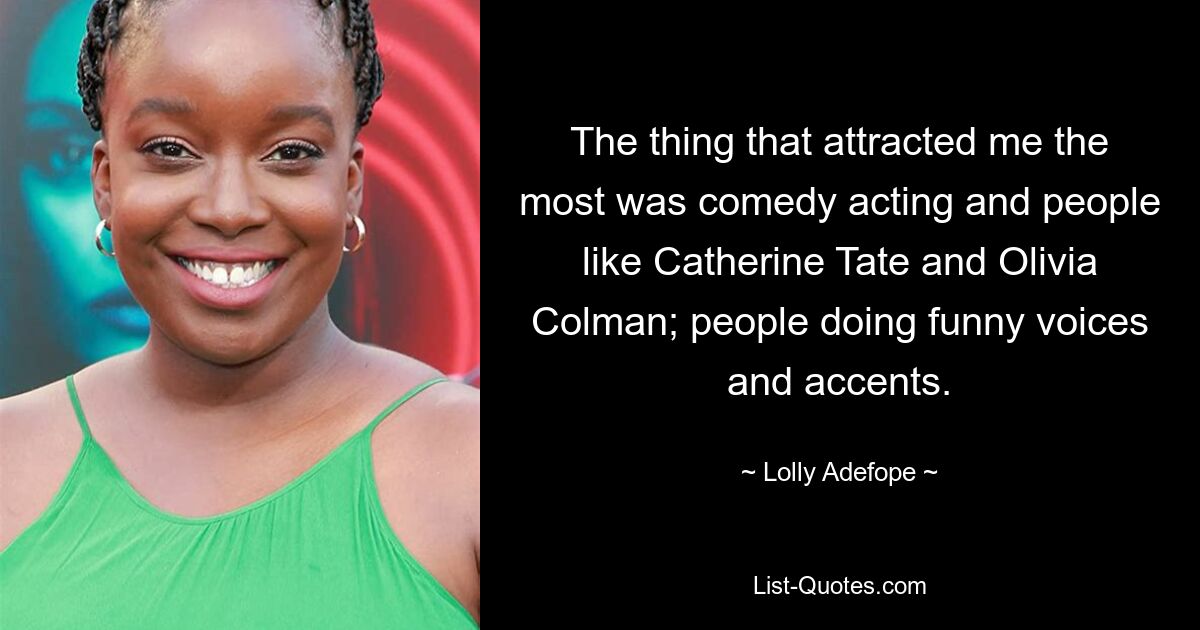 The thing that attracted me the most was comedy acting and people like Catherine Tate and Olivia Colman; people doing funny voices and accents. — © Lolly Adefope