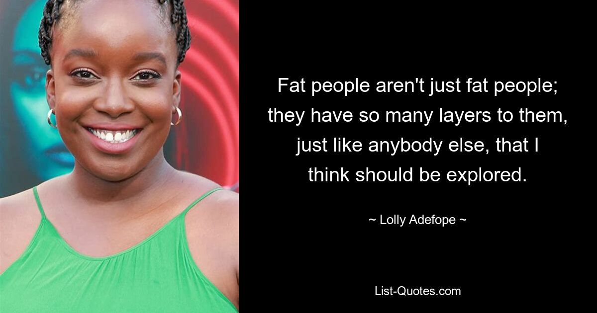 Fat people aren't just fat people; they have so many layers to them, just like anybody else, that I think should be explored. — © Lolly Adefope