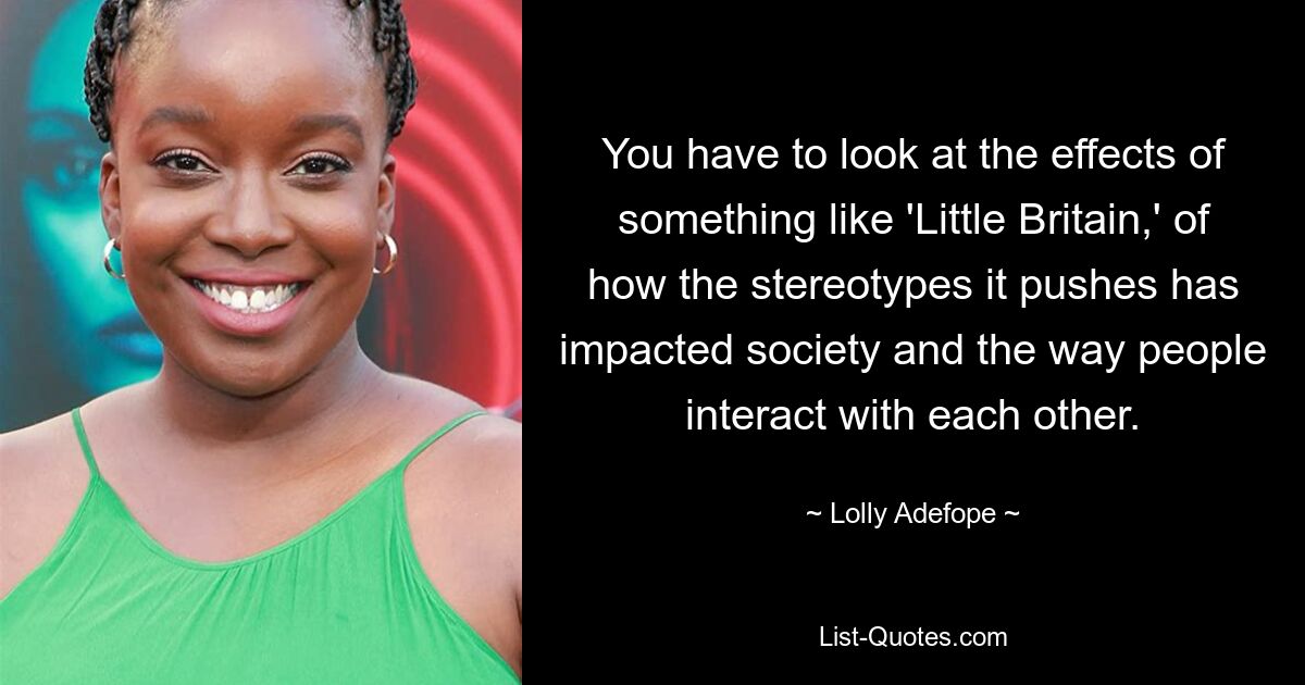 You have to look at the effects of something like 'Little Britain,' of how the stereotypes it pushes has impacted society and the way people interact with each other. — © Lolly Adefope