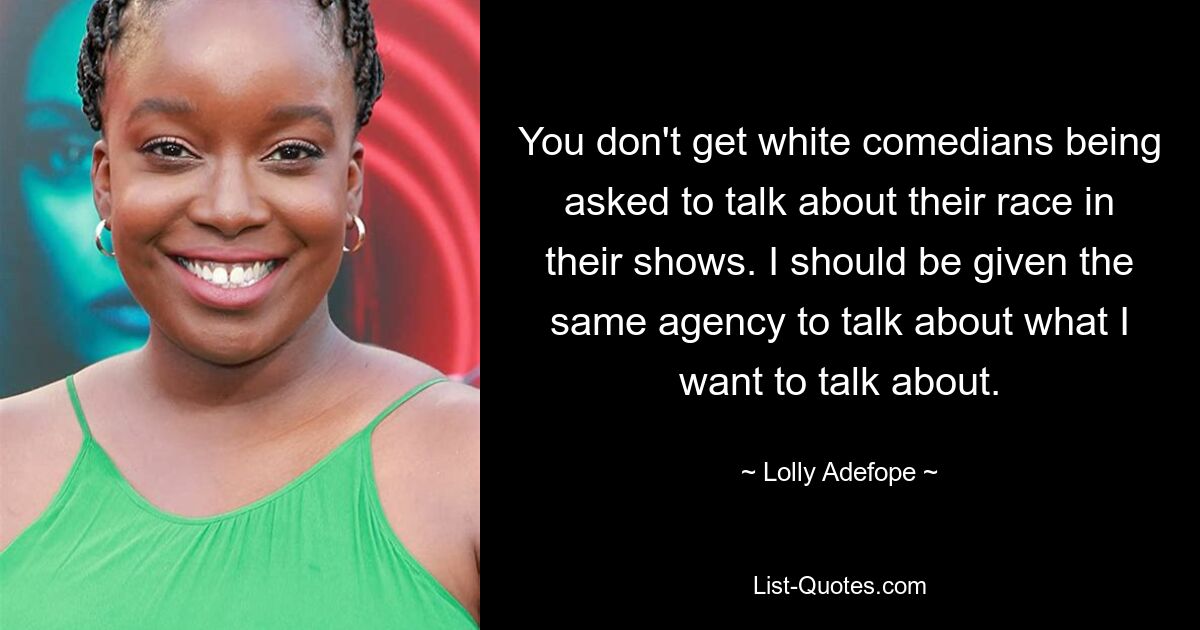 You don't get white comedians being asked to talk about their race in their shows. I should be given the same agency to talk about what I want to talk about. — © Lolly Adefope