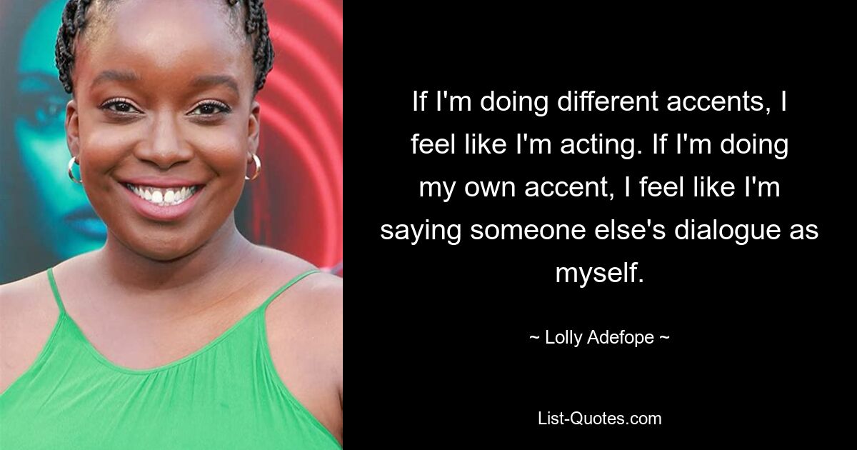 If I'm doing different accents, I feel like I'm acting. If I'm doing my own accent, I feel like I'm saying someone else's dialogue as myself. — © Lolly Adefope