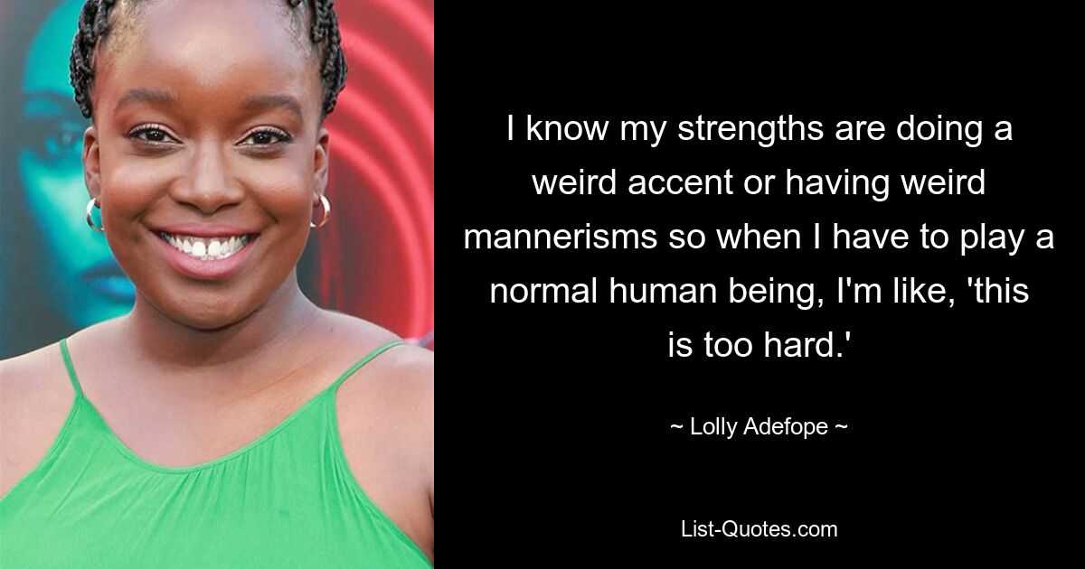 I know my strengths are doing a weird accent or having weird mannerisms so when I have to play a normal human being, I'm like, 'this is too hard.' — © Lolly Adefope