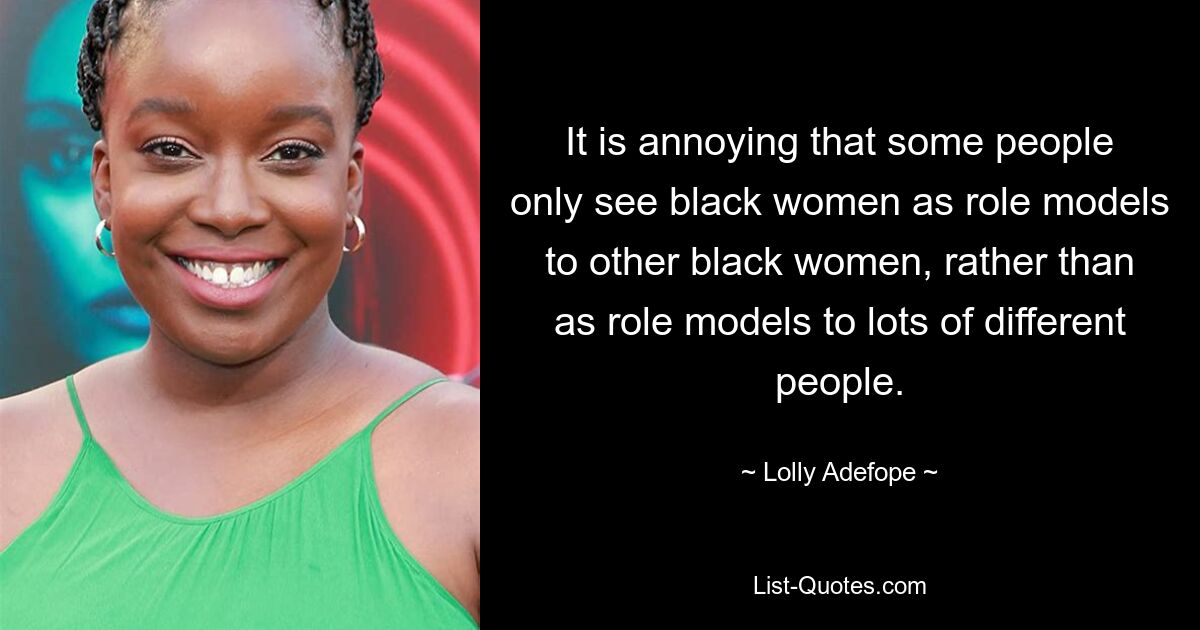 It is annoying that some people only see black women as role models to other black women, rather than as role models to lots of different people. — © Lolly Adefope