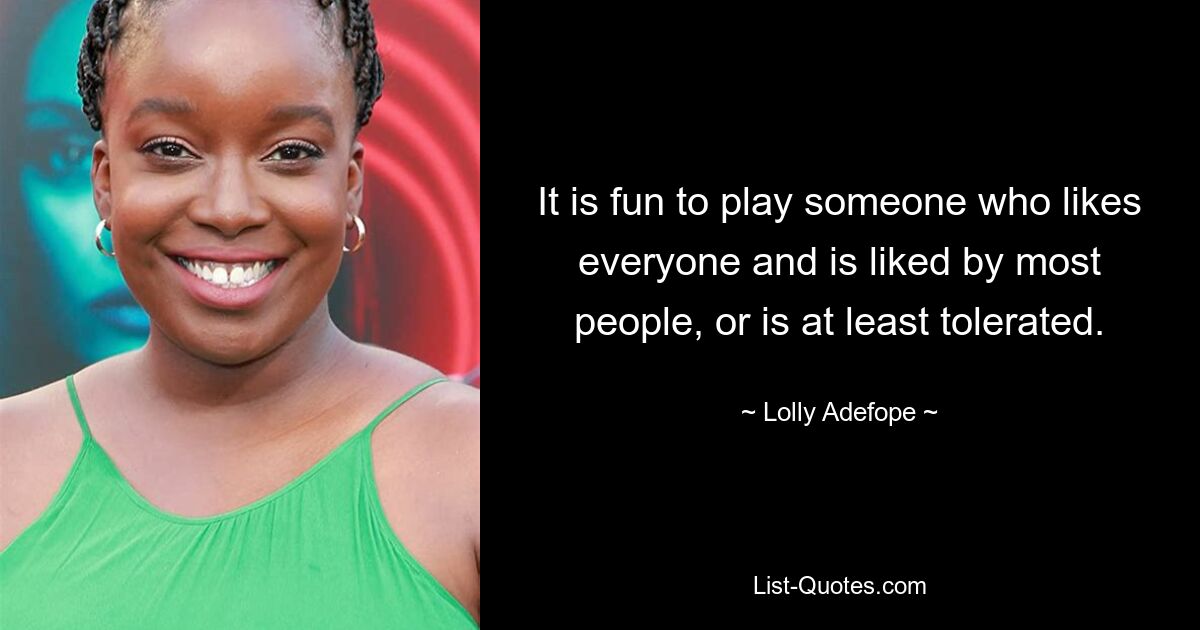 It is fun to play someone who likes everyone and is liked by most people, or is at least tolerated. — © Lolly Adefope