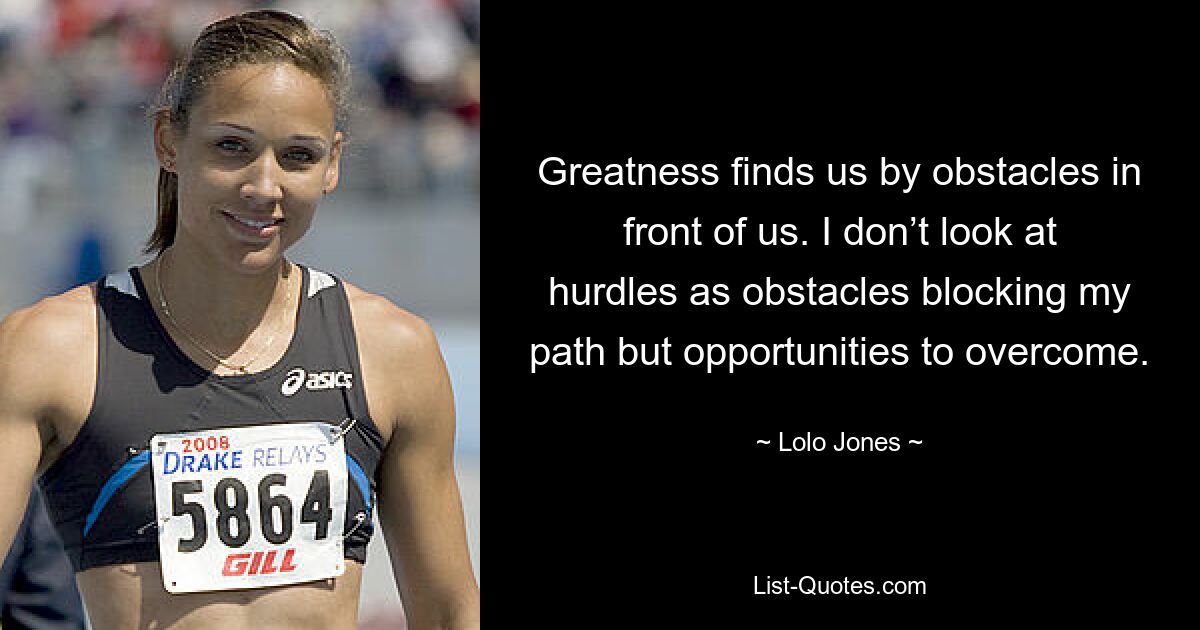 Greatness finds us by obstacles in front of us. I don’t look at hurdles as obstacles blocking my path but opportunities to overcome. — © Lolo Jones