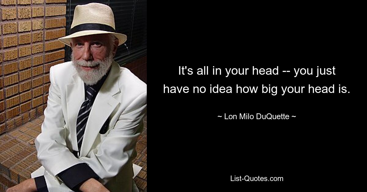 It's all in your head -- you just have no idea how big your head is. — © Lon Milo DuQuette