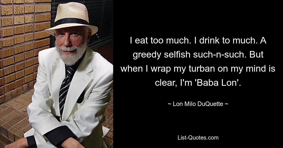 I eat too much. I drink to much. A greedy selfish such-n-such. But when I wrap my turban on my mind is clear, I'm 'Baba Lon'. — © Lon Milo DuQuette