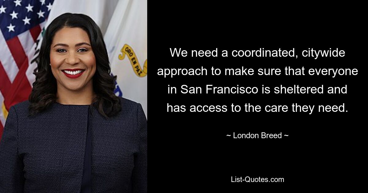 We need a coordinated, citywide approach to make sure that everyone in San Francisco is sheltered and has access to the care they need. — © London Breed