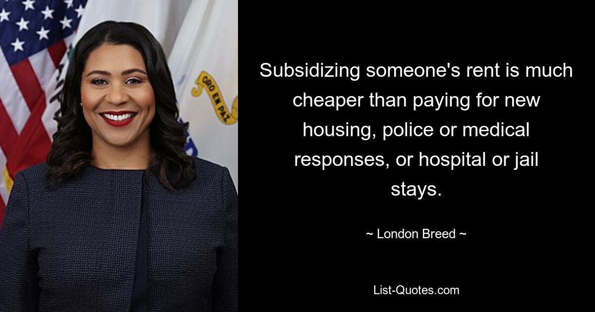 Subsidizing someone's rent is much cheaper than paying for new housing, police or medical responses, or hospital or jail stays. — © London Breed