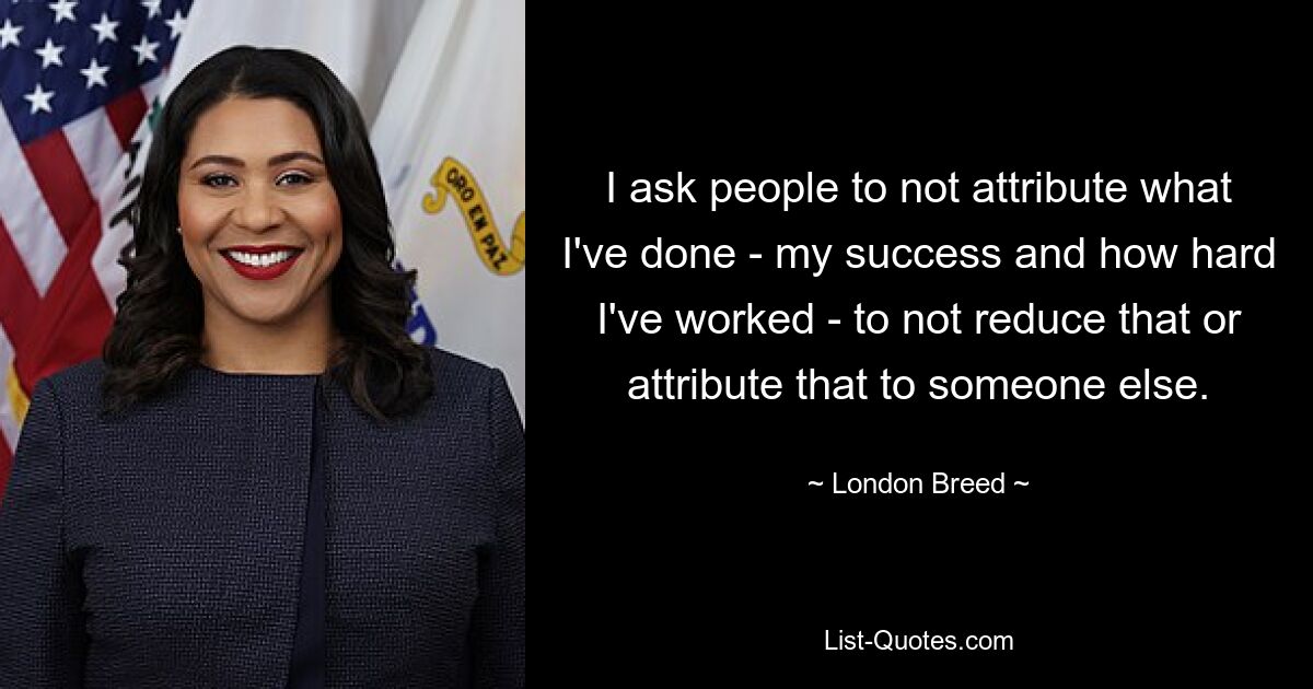 I ask people to not attribute what I've done - my success and how hard I've worked - to not reduce that or attribute that to someone else. — © London Breed