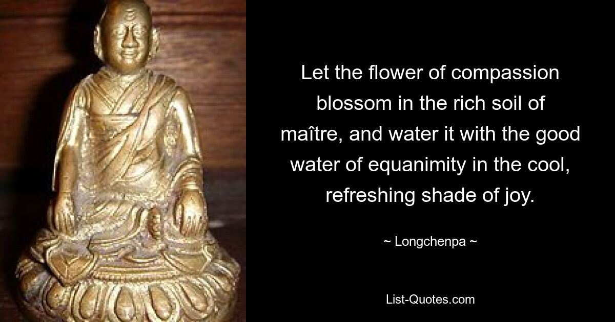 Let the flower of compassion blossom in the rich soil of maître, and water it with the good water of equanimity in the cool, refreshing shade of joy. — © Longchenpa