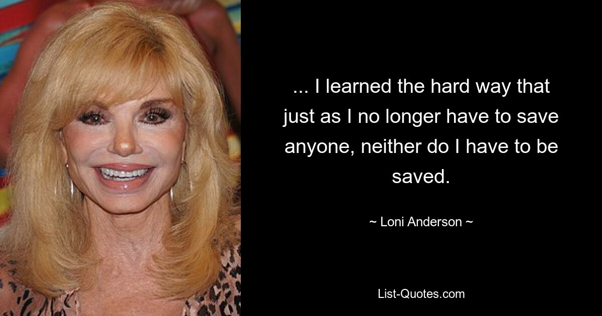 ... I learned the hard way that just as I no longer have to save anyone, neither do I have to be saved. — © Loni Anderson