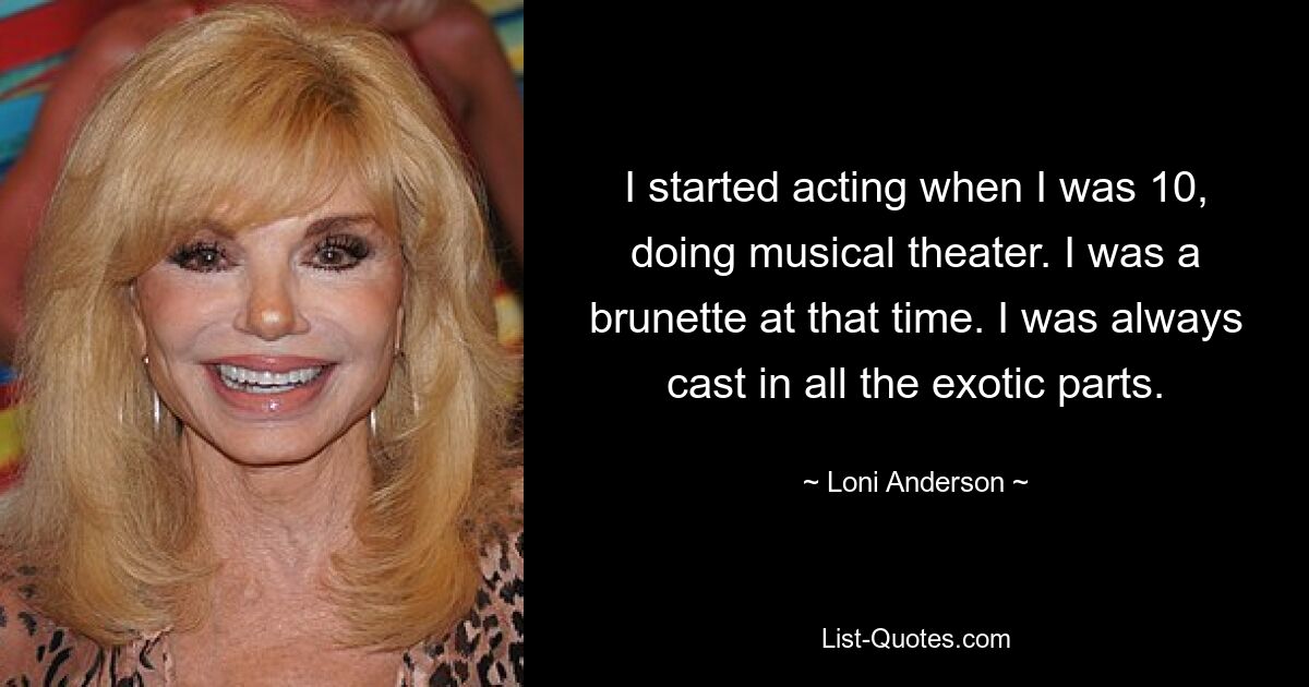 I started acting when I was 10, doing musical theater. I was a brunette at that time. I was always cast in all the exotic parts. — © Loni Anderson