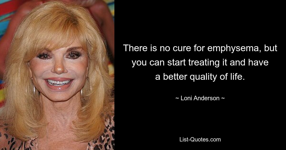 There is no cure for emphysema, but you can start treating it and have a better quality of life. — © Loni Anderson