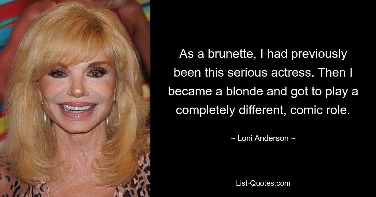 As a brunette, I had previously been this serious actress. Then I became a blonde and got to play a completely different, comic role. — © Loni Anderson