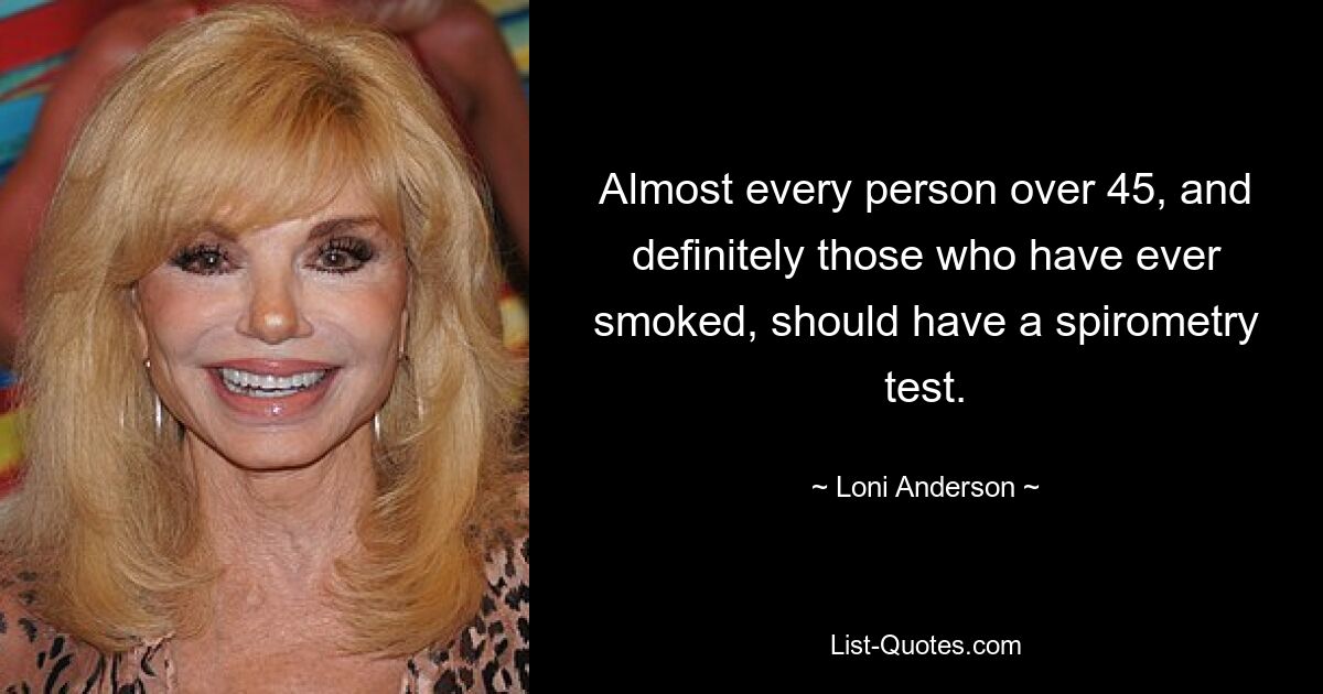 Almost every person over 45, and definitely those who have ever smoked, should have a spirometry test. — © Loni Anderson