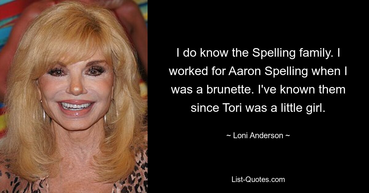 I do know the Spelling family. I worked for Aaron Spelling when I was a brunette. I've known them since Tori was a little girl. — © Loni Anderson