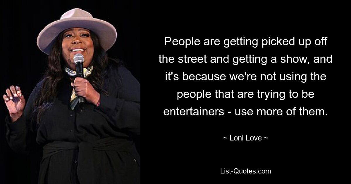 People are getting picked up off the street and getting a show, and it's because we're not using the people that are trying to be entertainers - use more of them. — © Loni Love