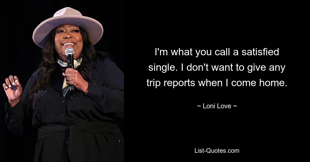 I'm what you call a satisfied single. I don't want to give any trip reports when I come home. — © Loni Love