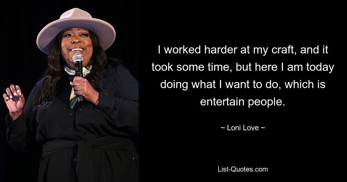 I worked harder at my craft, and it took some time, but here I am today doing what I want to do, which is entertain people. — © Loni Love