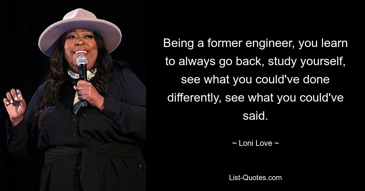 Being a former engineer, you learn to always go back, study yourself, see what you could've done differently, see what you could've said. — © Loni Love