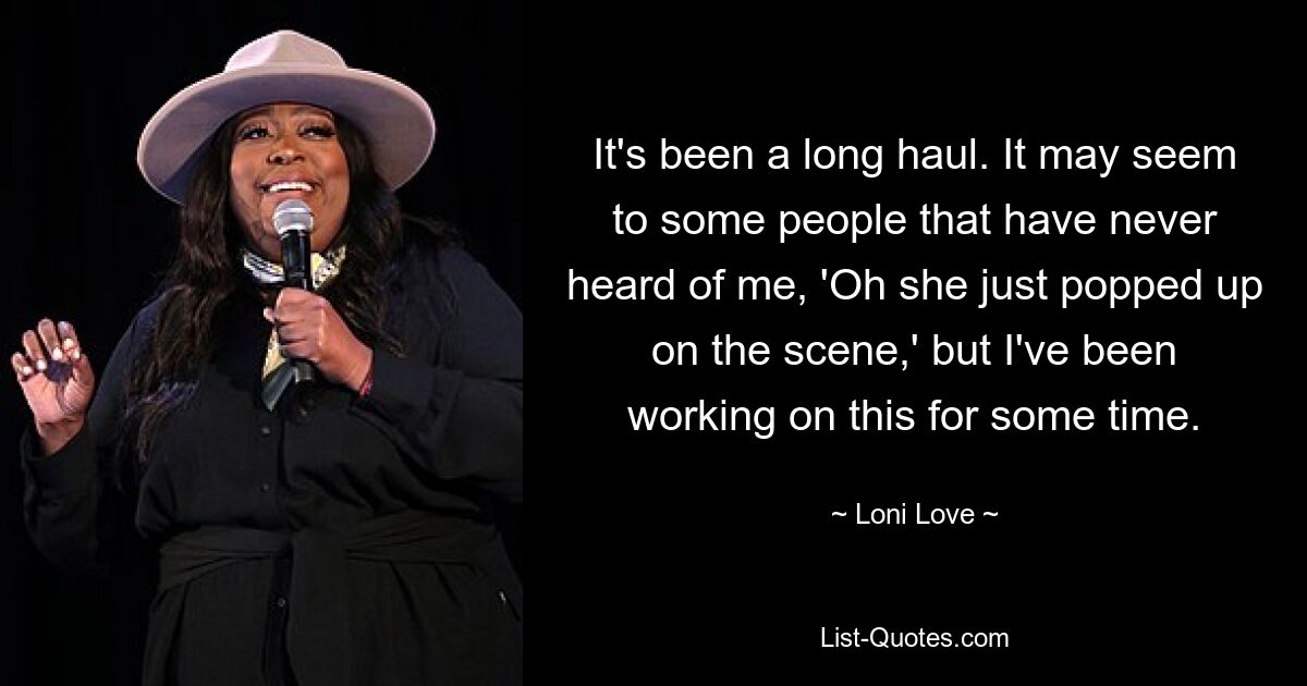 It's been a long haul. It may seem to some people that have never heard of me, 'Oh she just popped up on the scene,' but I've been working on this for some time. — © Loni Love