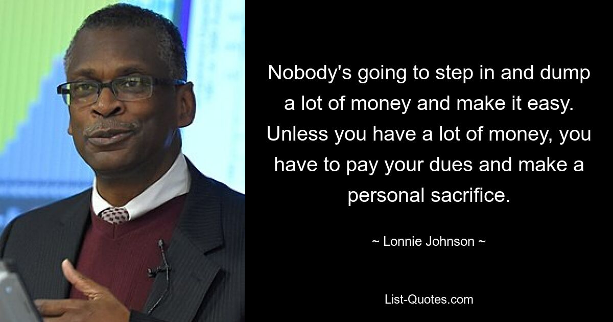 Nobody's going to step in and dump a lot of money and make it easy. Unless you have a lot of money, you have to pay your dues and make a personal sacrifice. — © Lonnie Johnson