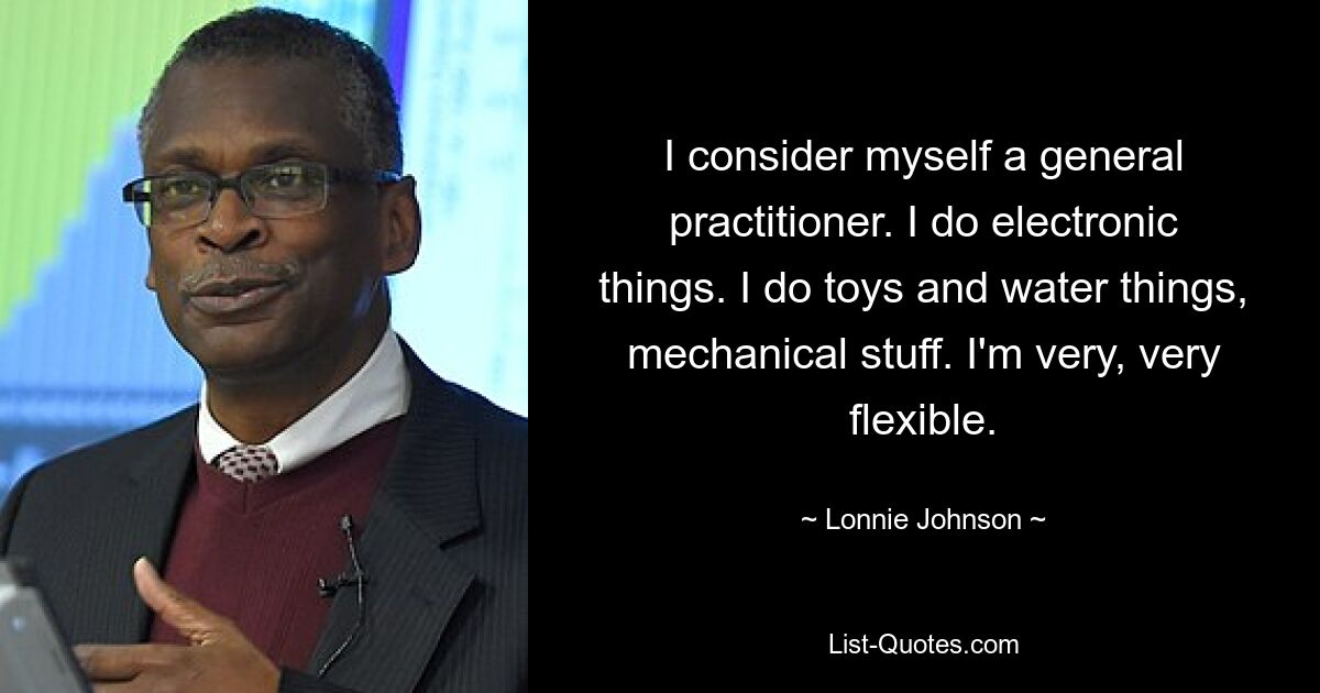 I consider myself a general practitioner. I do electronic things. I do toys and water things, mechanical stuff. I'm very, very flexible. — © Lonnie Johnson